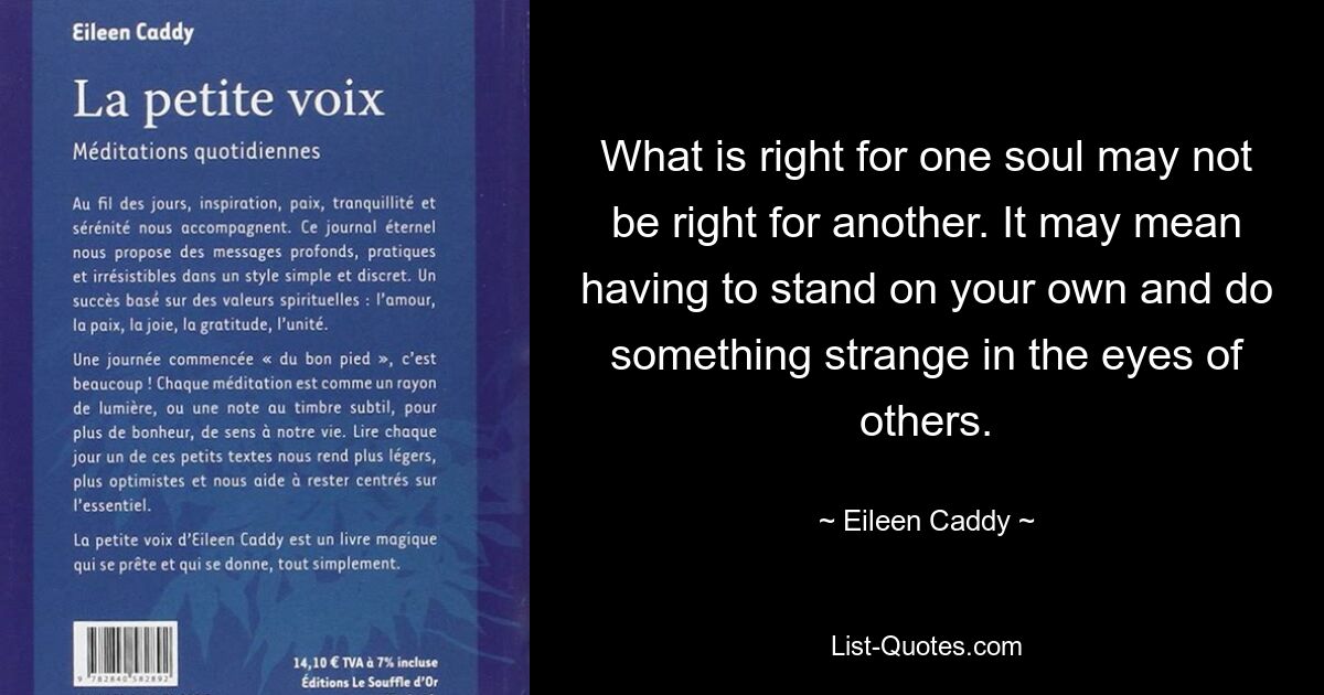 What is right for one soul may not be right for another. It may mean having to stand on your own and do something strange in the eyes of others. — © Eileen Caddy