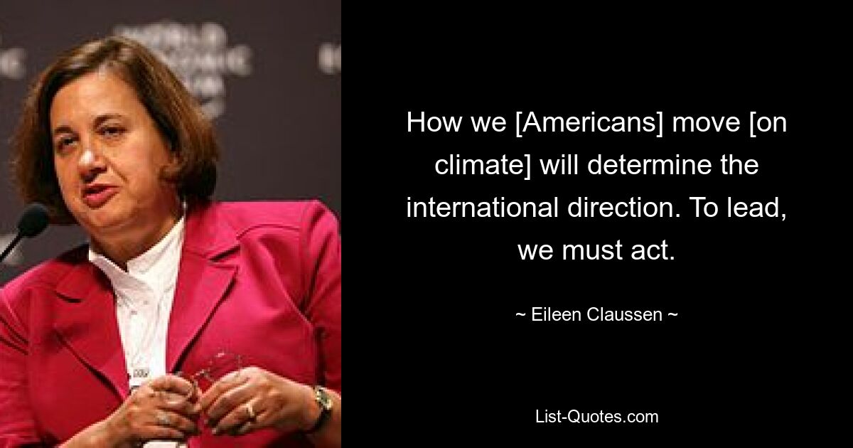 How we [Americans] move [on climate] will determine the international direction. To lead, we must act. — © Eileen Claussen