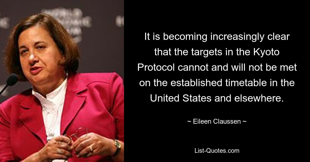 It is becoming increasingly clear that the targets in the Kyoto Protocol cannot and will not be met on the established timetable in the United States and elsewhere. — © Eileen Claussen