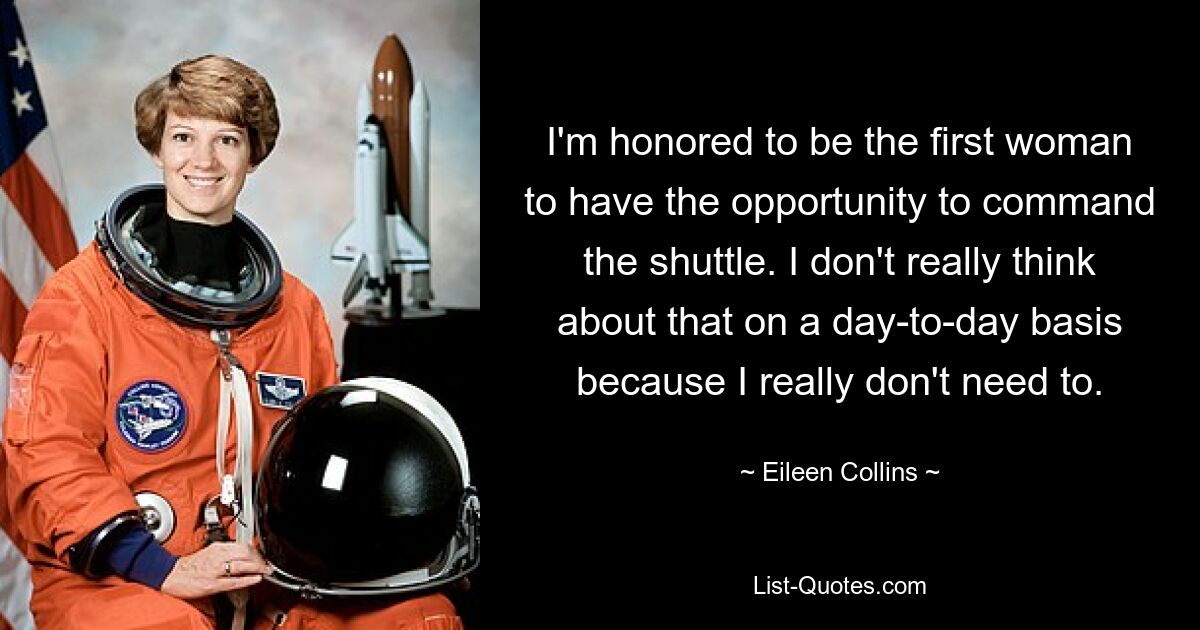 I'm honored to be the first woman to have the opportunity to command the shuttle. I don't really think about that on a day-to-day basis because I really don't need to. — © Eileen Collins