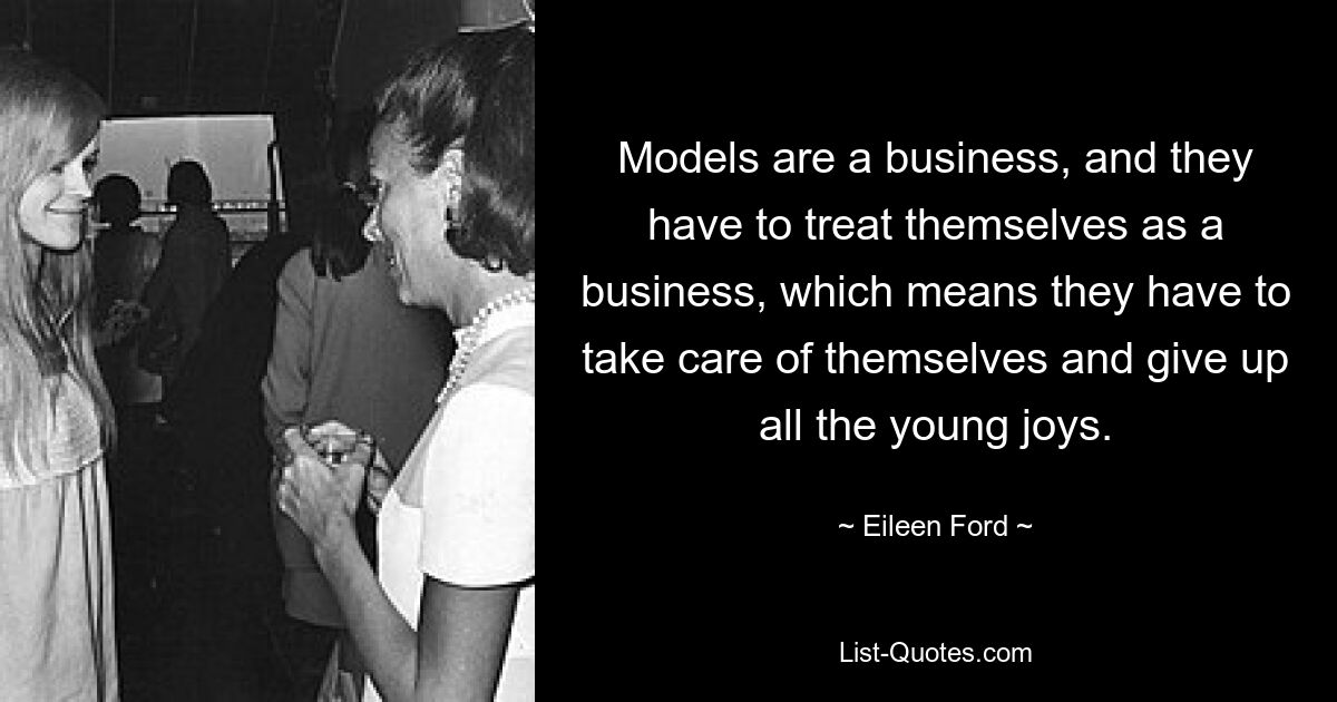 Models are a business, and they have to treat themselves as a business, which means they have to take care of themselves and give up all the young joys. — © Eileen Ford