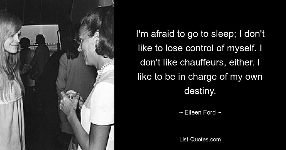 I'm afraid to go to sleep; I don't like to lose control of myself. I don't like chauffeurs, either. I like to be in charge of my own destiny. — © Eileen Ford