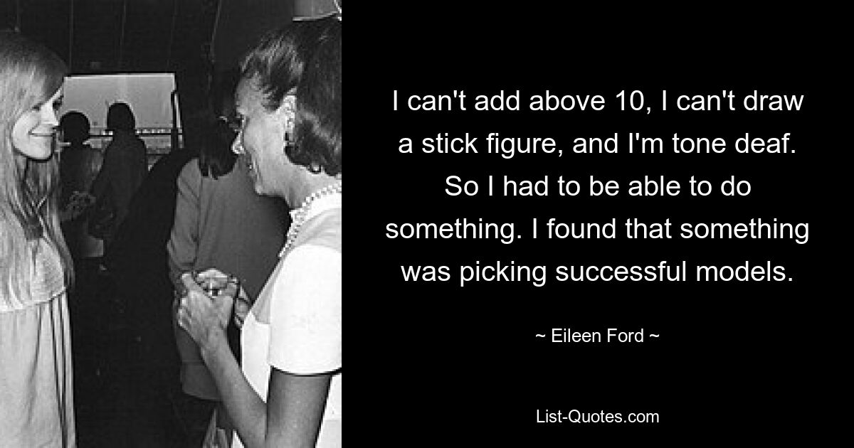 I can't add above 10, I can't draw a stick figure, and I'm tone deaf. So I had to be able to do something. I found that something was picking successful models. — © Eileen Ford