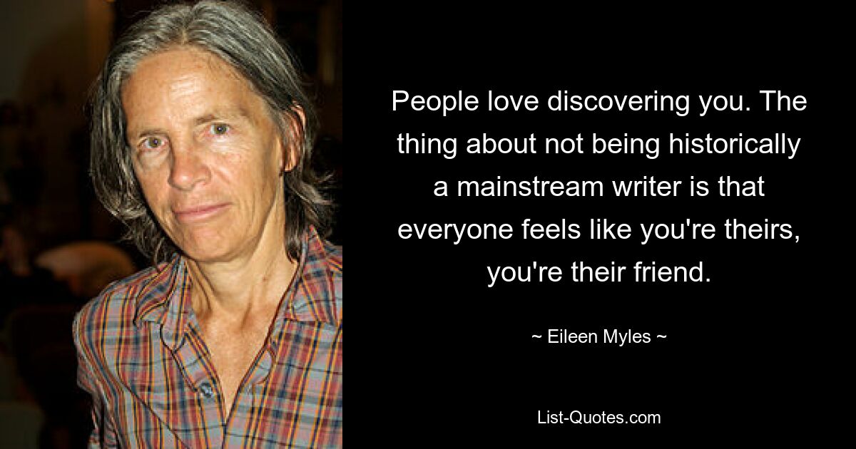 People love discovering you. The thing about not being historically a mainstream writer is that everyone feels like you're theirs, you're their friend. — © Eileen Myles