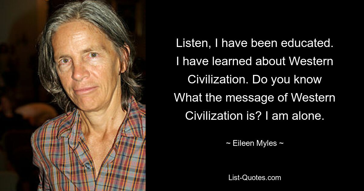 Listen, I have been educated.
I have learned about Western
Civilization. Do you know
What the message of Western
Civilization is? I am alone. — © Eileen Myles