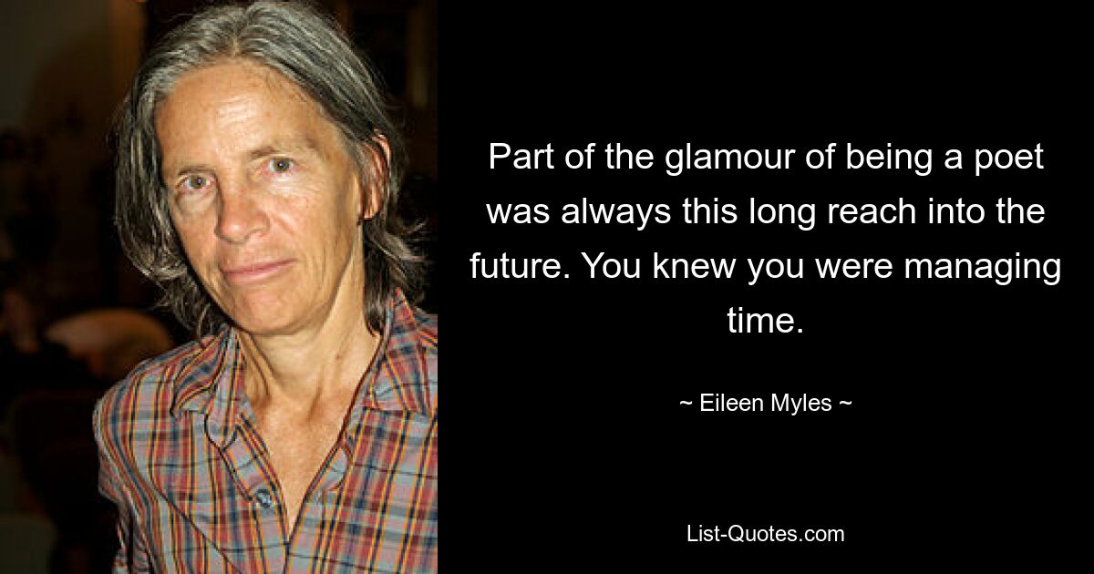 Part of the glamour of being a poet was always this long reach into the future. You knew you were managing time. — © Eileen Myles