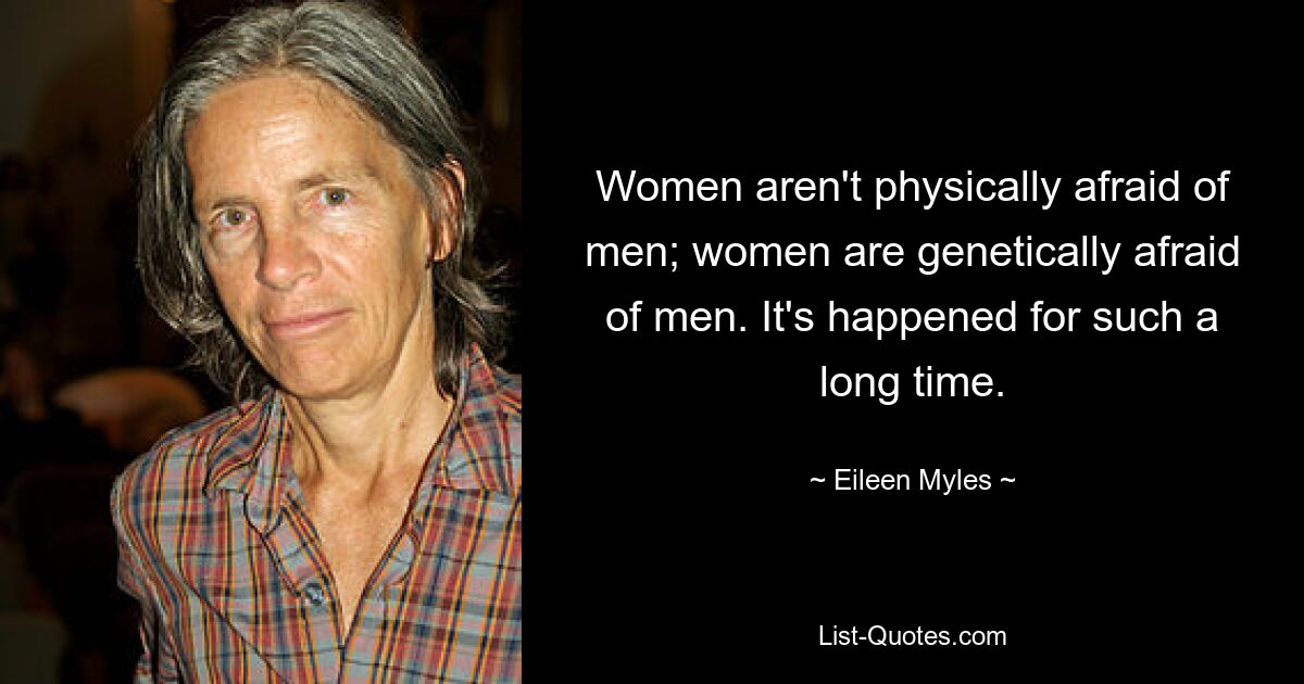 Women aren't physically afraid of men; women are genetically afraid of men. It's happened for such a long time. — © Eileen Myles