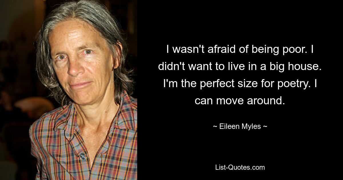 I wasn't afraid of being poor. I didn't want to live in a big house. I'm the perfect size for poetry. I can move around. — © Eileen Myles