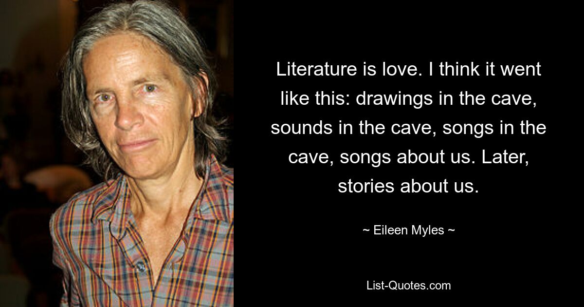 Literature is love. I think it went like this: drawings in the cave, sounds in the cave, songs in the cave, songs about us. Later, stories about us. — © Eileen Myles