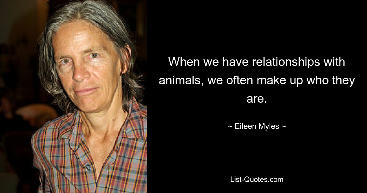 When we have relationships with animals, we often make up who they are. — © Eileen Myles