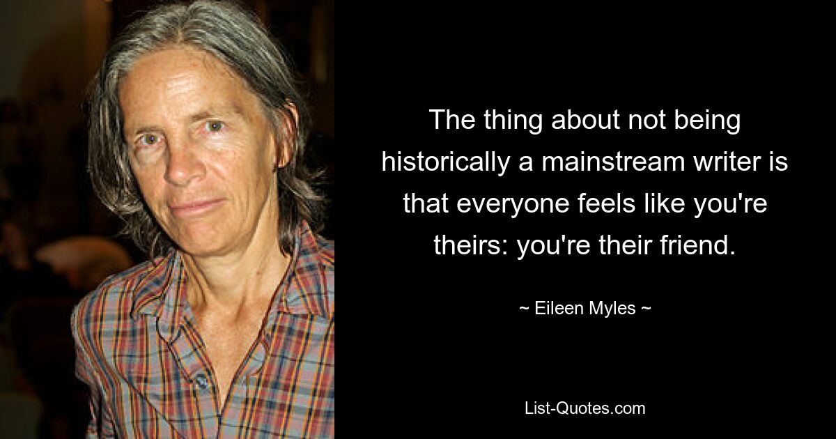 The thing about not being historically a mainstream writer is that everyone feels like you're theirs: you're their friend. — © Eileen Myles