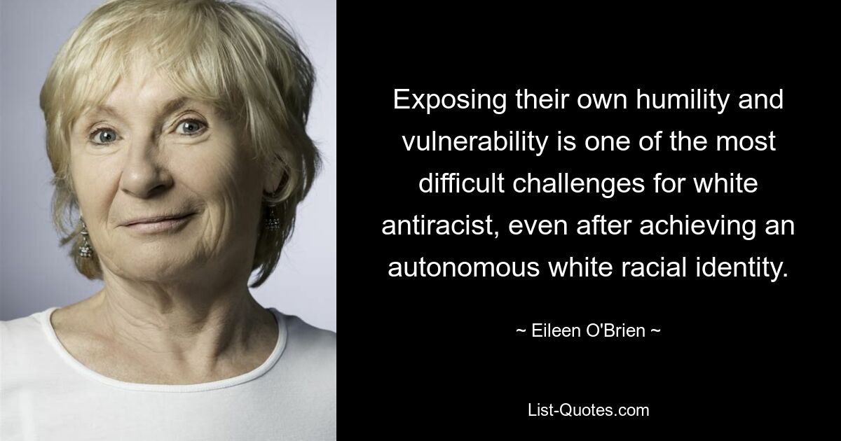 Exposing their own humility and vulnerability is one of the most difficult challenges for white antiracist, even after achieving an autonomous white racial identity. — © Eileen O'Brien