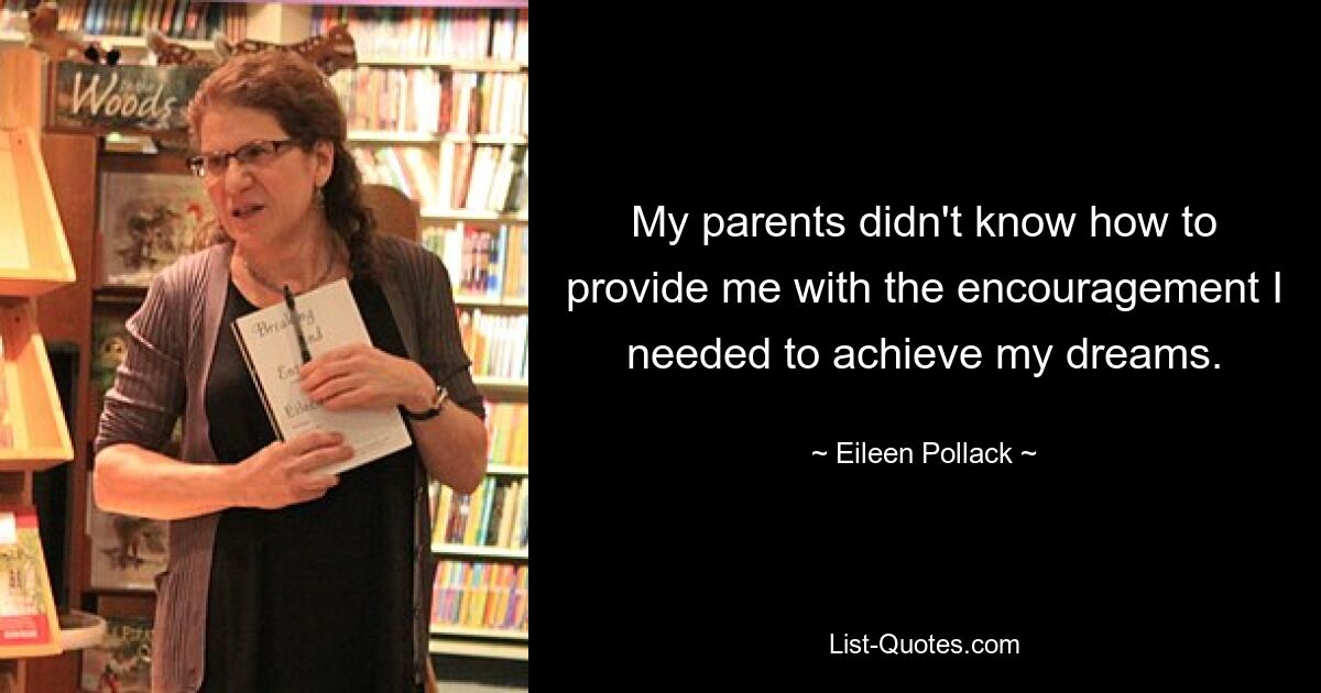 My parents didn't know how to provide me with the encouragement I needed to achieve my dreams. — © Eileen Pollack