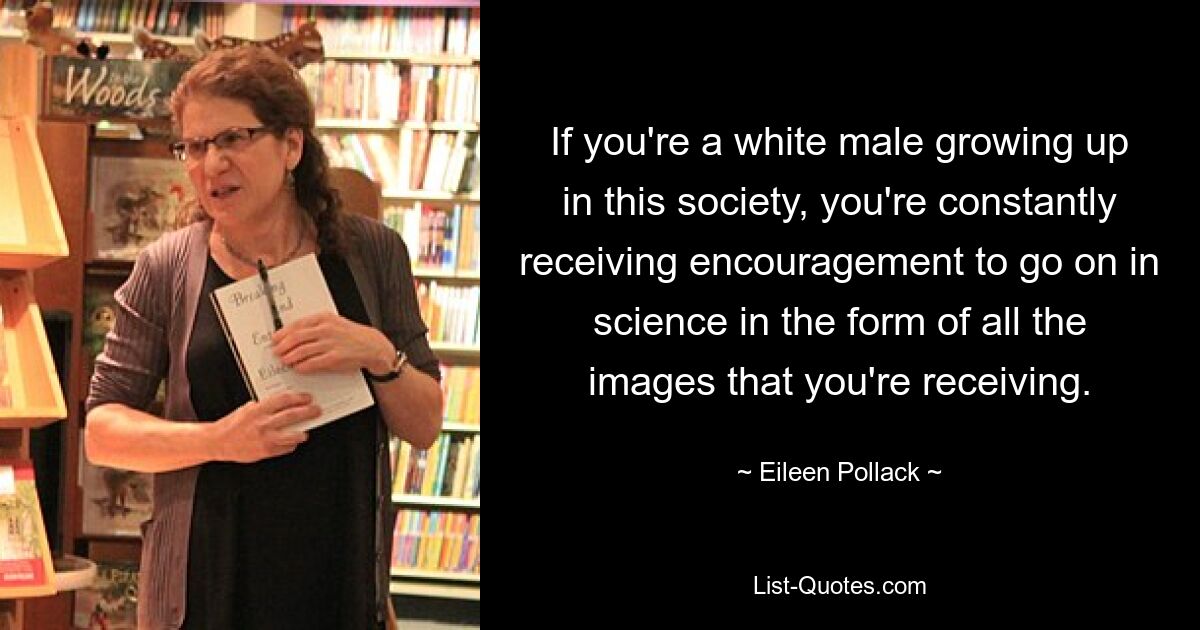 If you're a white male growing up in this society, you're constantly receiving encouragement to go on in science in the form of all the images that you're receiving. — © Eileen Pollack