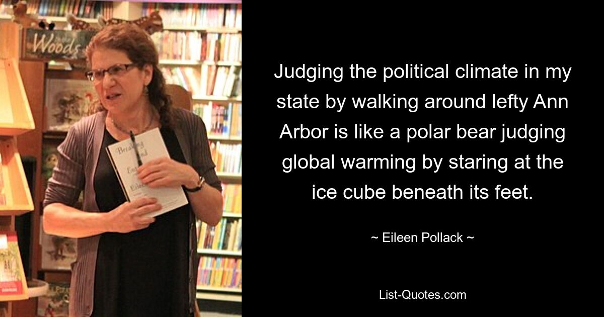 Judging the political climate in my state by walking around lefty Ann Arbor is like a polar bear judging global warming by staring at the ice cube beneath its feet. — © Eileen Pollack