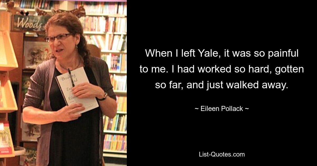 When I left Yale, it was so painful to me. I had worked so hard, gotten so far, and just walked away. — © Eileen Pollack