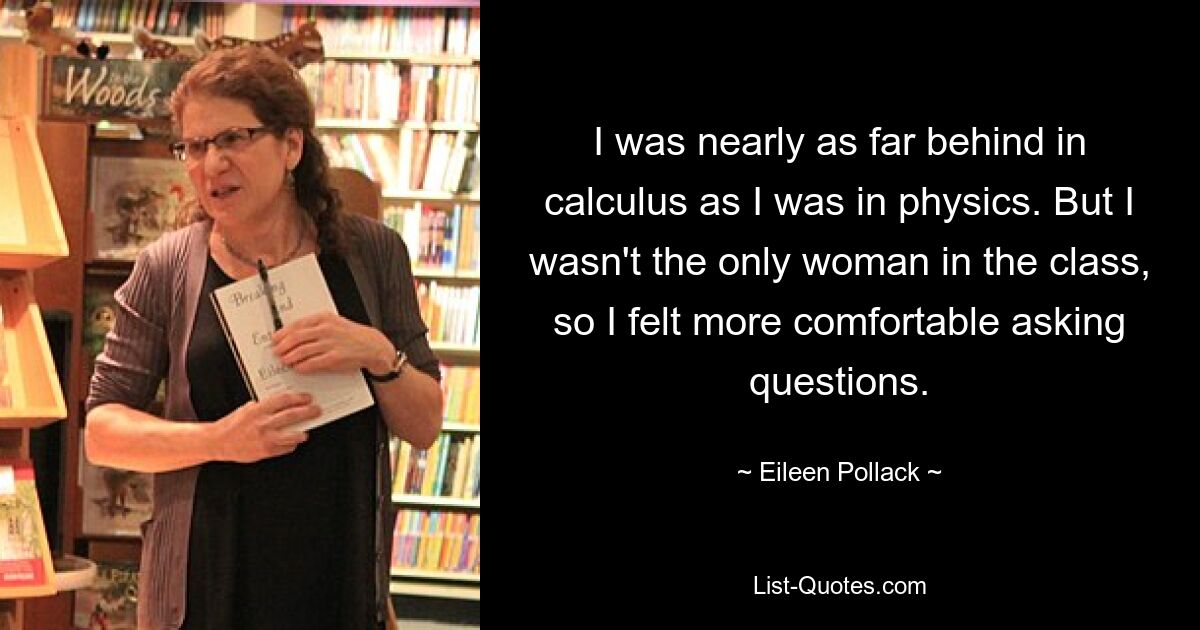 I was nearly as far behind in calculus as I was in physics. But I wasn't the only woman in the class, so I felt more comfortable asking questions. — © Eileen Pollack