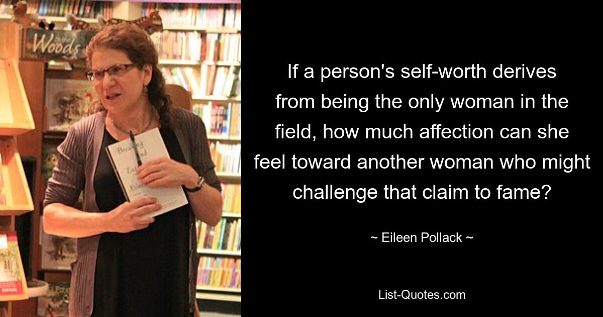 If a person's self-worth derives from being the only woman in the field, how much affection can she feel toward another woman who might challenge that claim to fame? — © Eileen Pollack