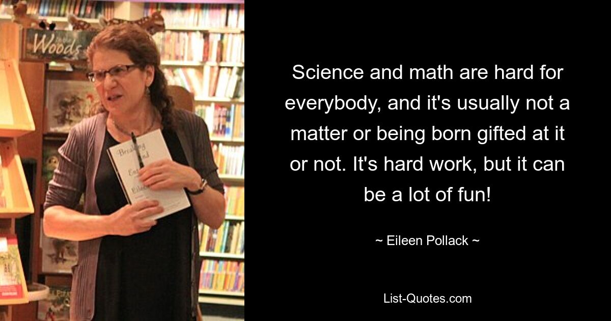 Science and math are hard for everybody, and it's usually not a matter or being born gifted at it or not. It's hard work, but it can be a lot of fun! — © Eileen Pollack