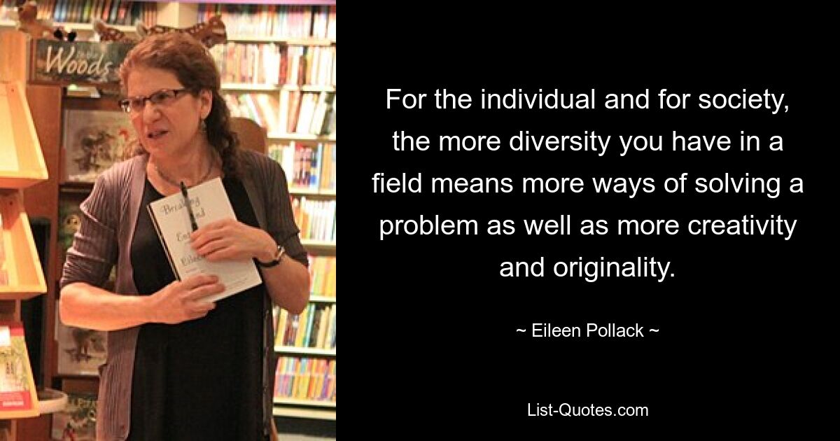 For the individual and for society, the more diversity you have in a field means more ways of solving a problem as well as more creativity and originality. — © Eileen Pollack