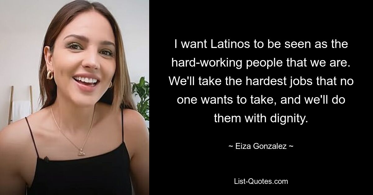 I want Latinos to be seen as the hard-working people that we are. We'll take the hardest jobs that no one wants to take, and we'll do them with dignity. — © Eiza Gonzalez