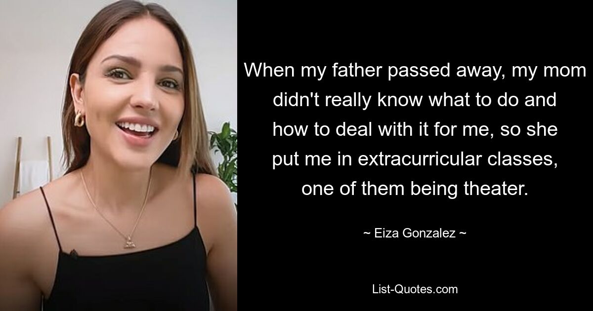 When my father passed away, my mom didn't really know what to do and how to deal with it for me, so she put me in extracurricular classes, one of them being theater. — © Eiza Gonzalez