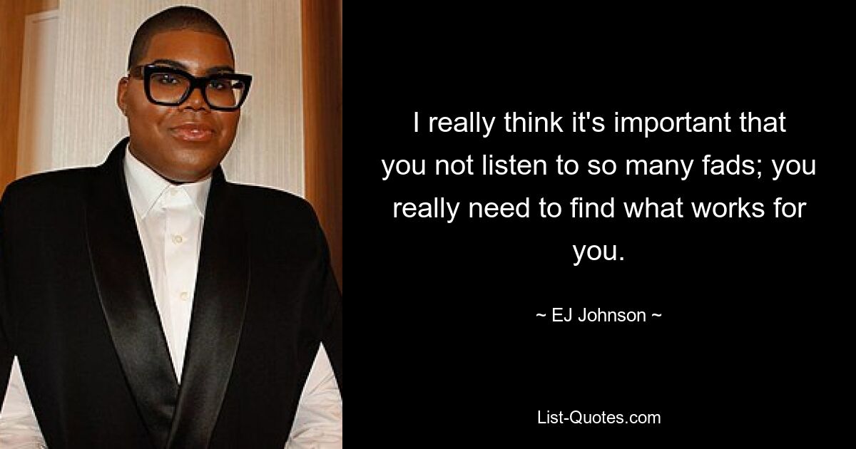 I really think it's important that you not listen to so many fads; you really need to find what works for you. — © EJ Johnson