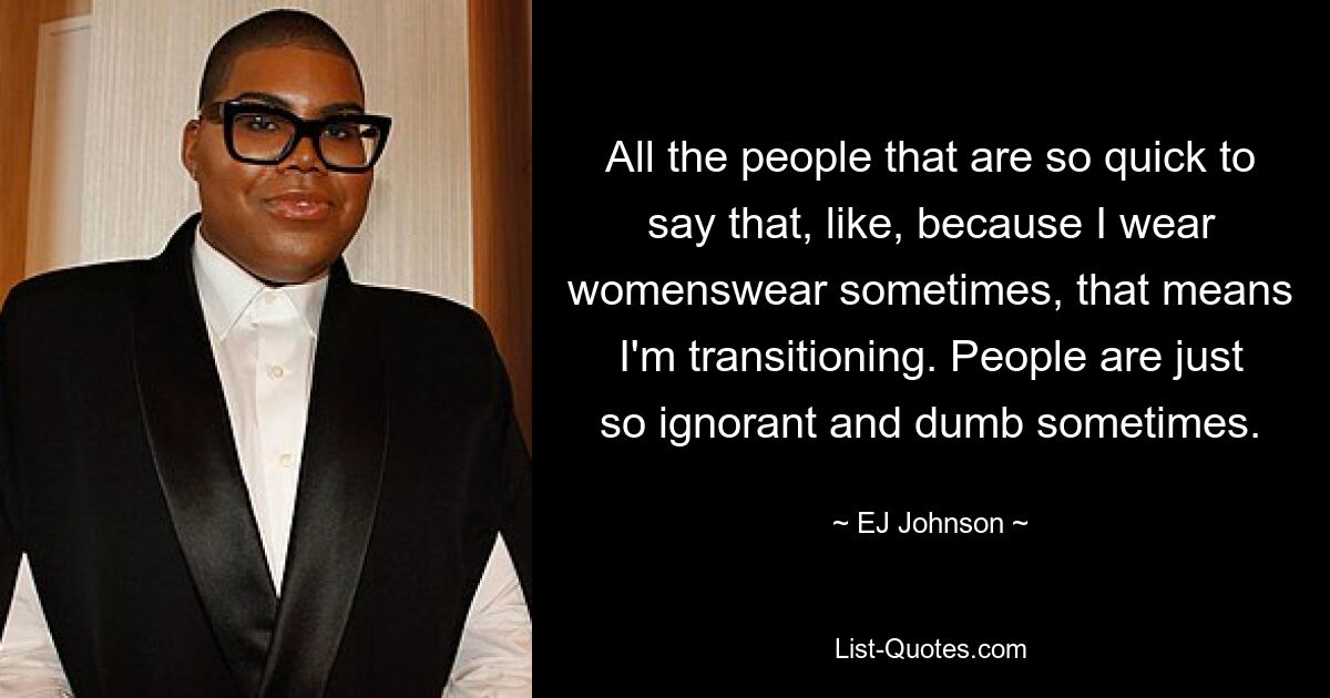 All the people that are so quick to say that, like, because I wear womenswear sometimes, that means I'm transitioning. People are just so ignorant and dumb sometimes. — © EJ Johnson