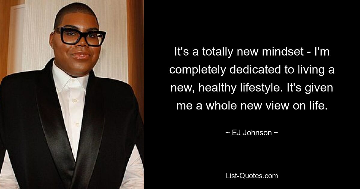 It's a totally new mindset - I'm completely dedicated to living a new, healthy lifestyle. It's given me a whole new view on life. — © EJ Johnson