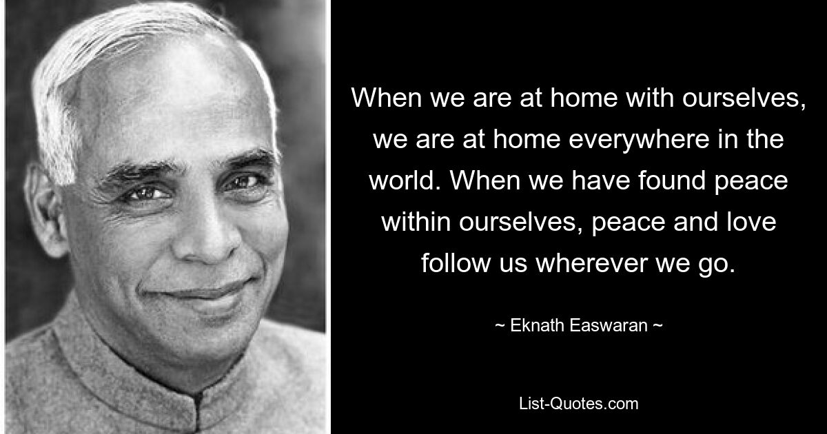 When we are at home with ourselves, we are at home everywhere in the world. When we have found peace within ourselves, peace and love follow us wherever we go. — © Eknath Easwaran