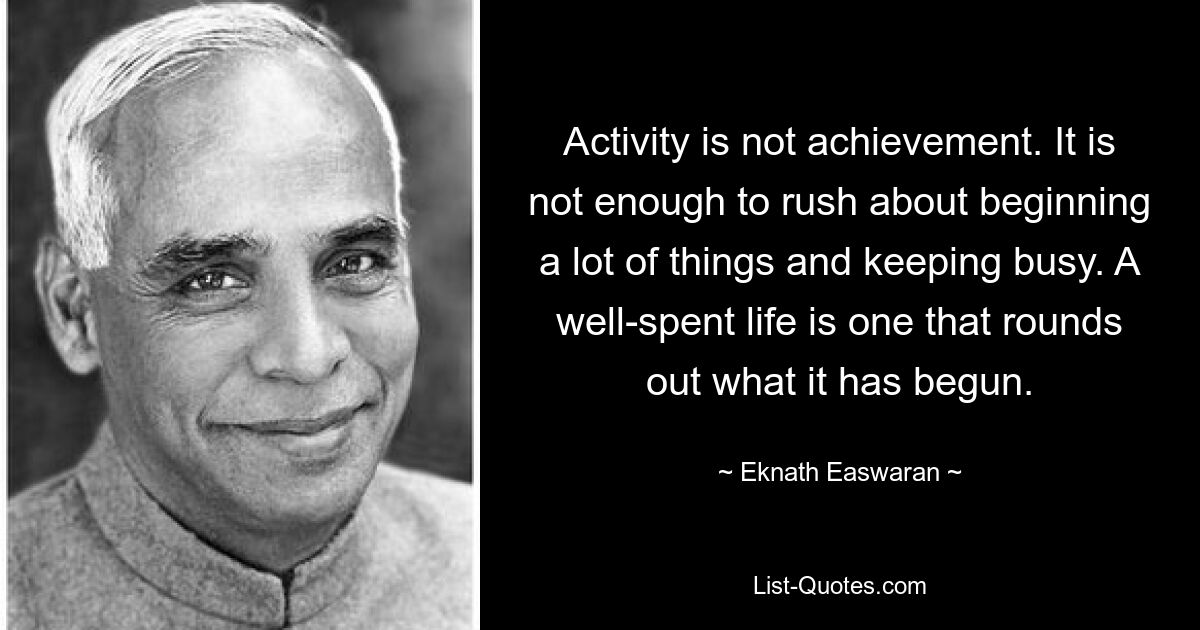 Activity is not achievement. It is not enough to rush about beginning a lot of things and keeping busy. A well-spent life is one that rounds out what it has begun. — © Eknath Easwaran