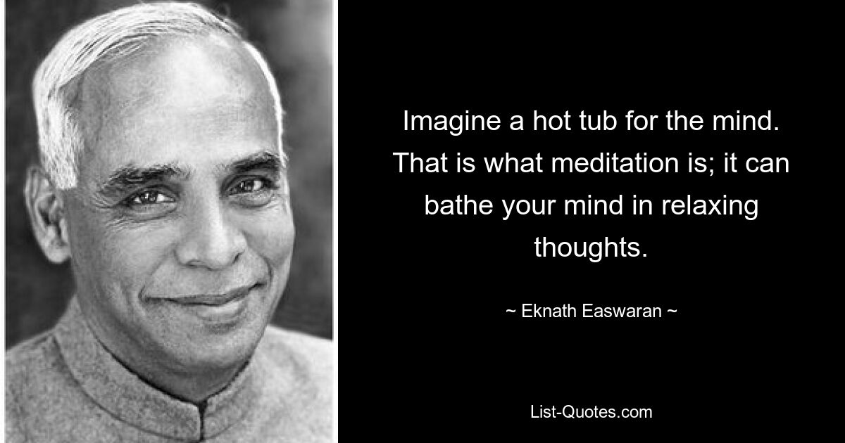 Imagine a hot tub for the mind. That is what meditation is; it can bathe your mind in relaxing thoughts. — © Eknath Easwaran