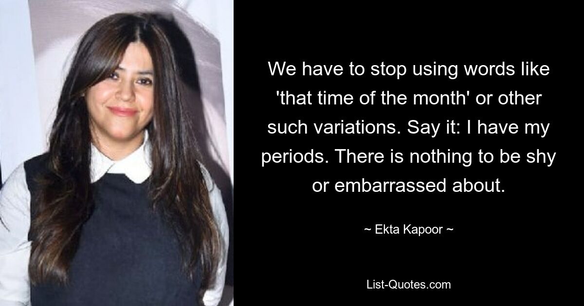 We have to stop using words like 'that time of the month' or other such variations. Say it: I have my periods. There is nothing to be shy or embarrassed about. — © Ekta Kapoor