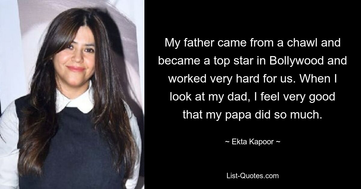 My father came from a chawl and became a top star in Bollywood and worked very hard for us. When I look at my dad, I feel very good that my papa did so much. — © Ekta Kapoor