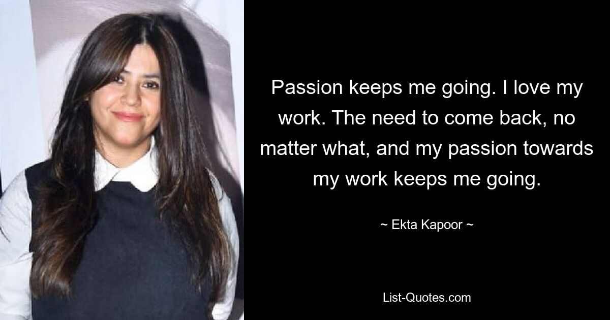 Passion keeps me going. I love my work. The need to come back, no matter what, and my passion towards my work keeps me going. — © Ekta Kapoor