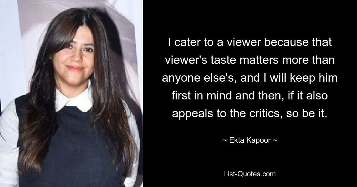 I cater to a viewer because that viewer's taste matters more than anyone else's, and I will keep him first in mind and then, if it also appeals to the critics, so be it. — © Ekta Kapoor