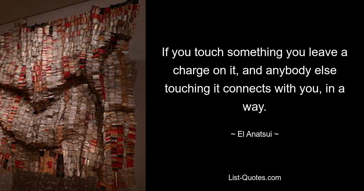 If you touch something you leave a charge on it, and anybody else touching it connects with you, in a way. — © El Anatsui