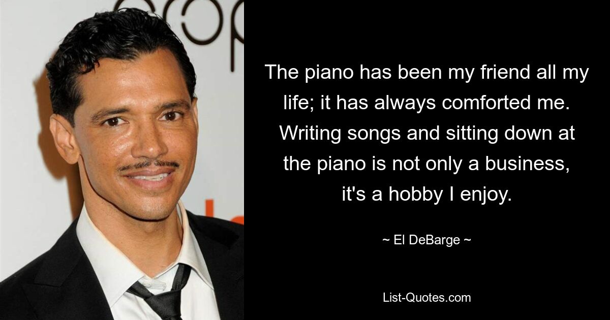 The piano has been my friend all my life; it has always comforted me. Writing songs and sitting down at the piano is not only a business, it's a hobby I enjoy. — © El DeBarge