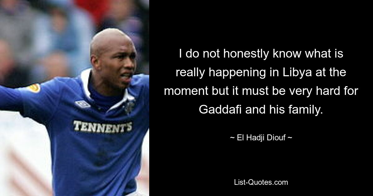 I do not honestly know what is really happening in Libya at the moment but it must be very hard for Gaddafi and his family. — © El Hadji Diouf