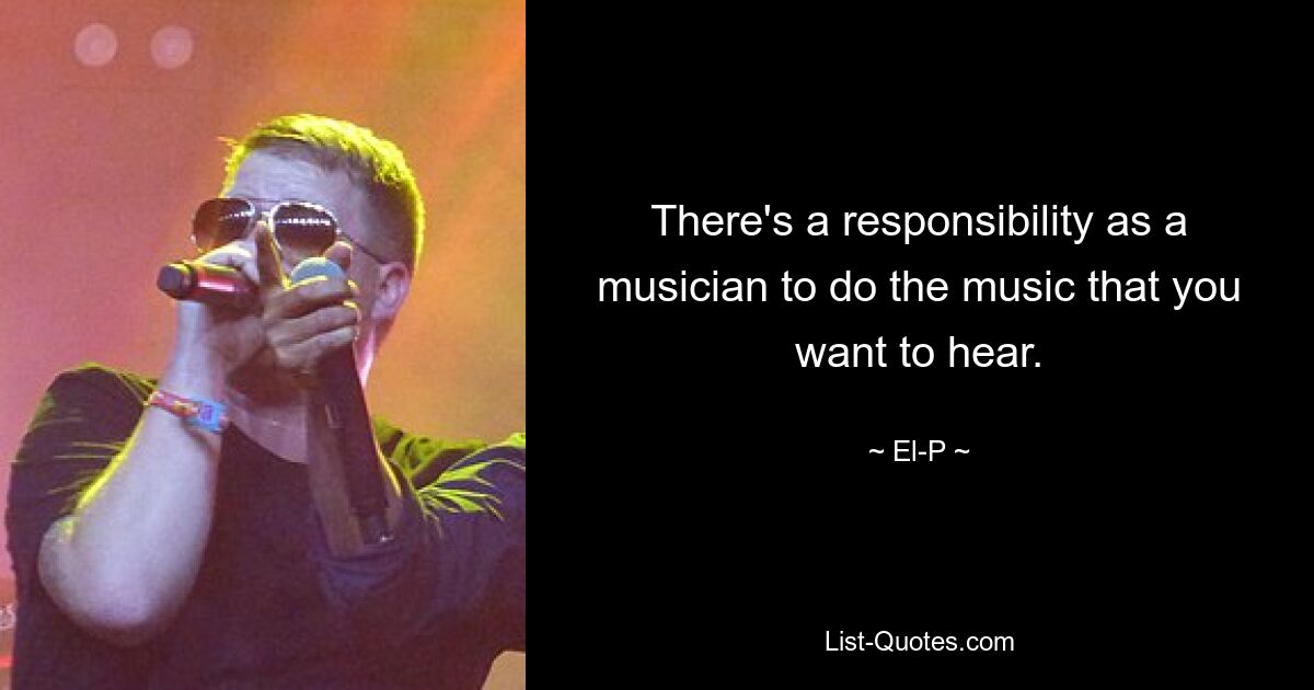 There's a responsibility as a musician to do the music that you want to hear. — © El-P