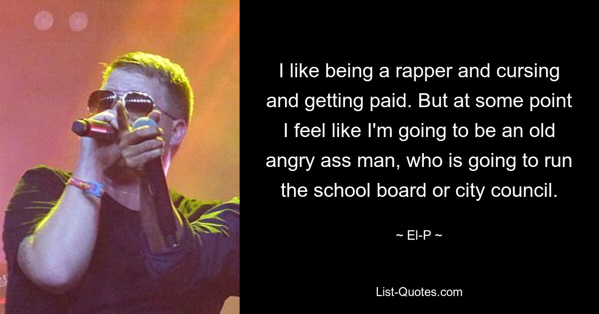 I like being a rapper and cursing and getting paid. But at some point I feel like I'm going to be an old angry ass man, who is going to run the school board or city council. — © El-P