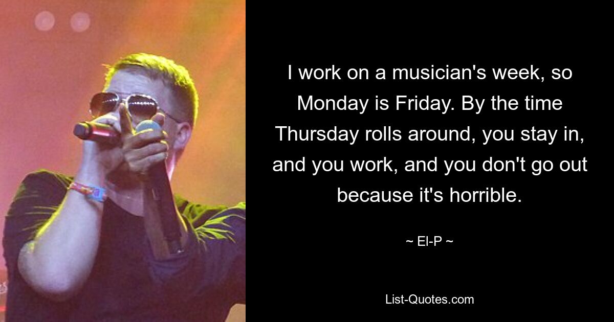 I work on a musician's week, so Monday is Friday. By the time Thursday rolls around, you stay in, and you work, and you don't go out because it's horrible. — © El-P