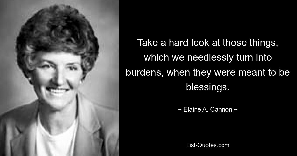 Take a hard look at those things, which we needlessly turn into burdens, when they were meant to be blessings. — © Elaine A. Cannon