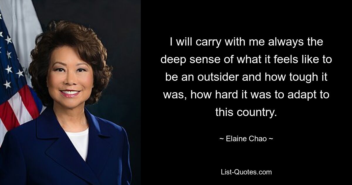 Ich werde immer das tiefe Gefühl mit mir herumtragen, wie es sich anfühlt, ein Außenseiter zu sein und wie hart es war, wie schwer es war, sich an dieses Land anzupassen. — © Elaine Chao 