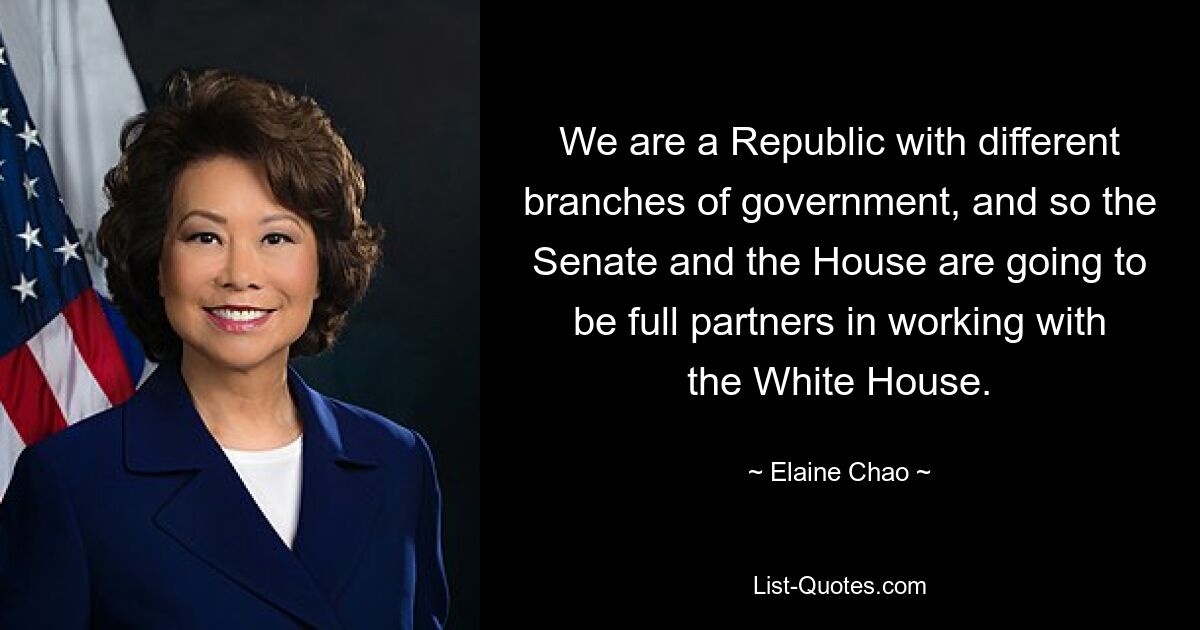 Wir sind eine Republik mit verschiedenen Regierungszweigen, und daher werden der Senat und das Repräsentantenhaus vollwertige Partner bei der Zusammenarbeit mit dem Weißen Haus sein. — © Elaine Chao 