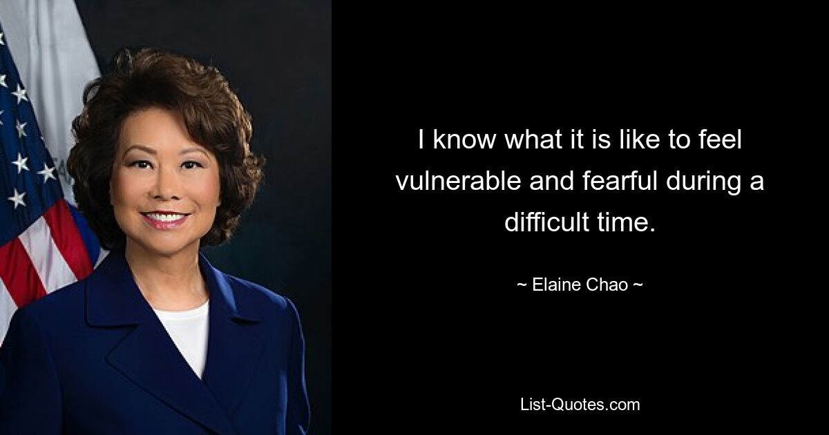 I know what it is like to feel vulnerable and fearful during a difficult time. — © Elaine Chao