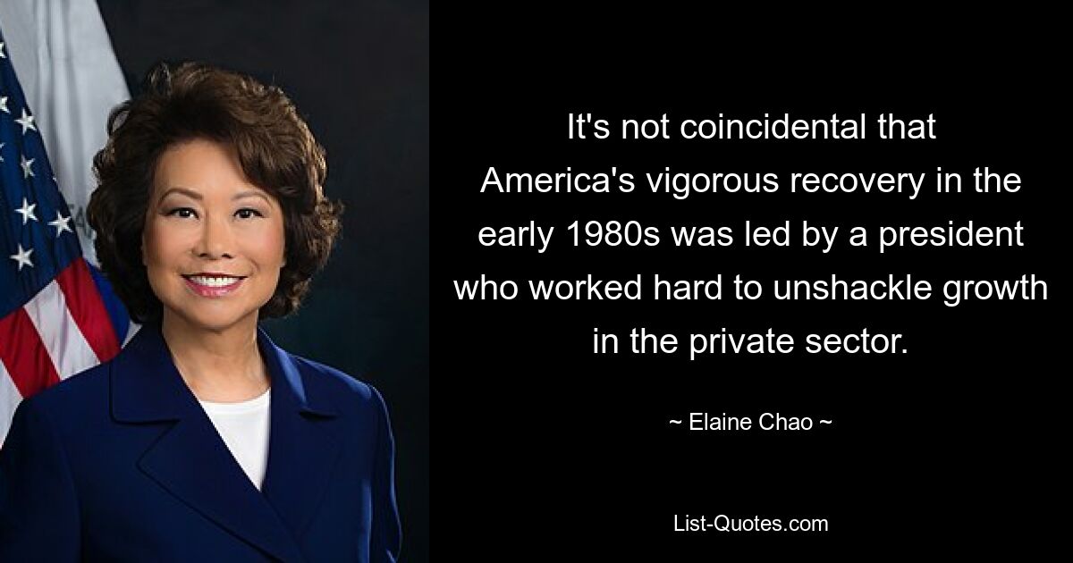 It's not coincidental that America's vigorous recovery in the early 1980s was led by a president who worked hard to unshackle growth in the private sector. — © Elaine Chao