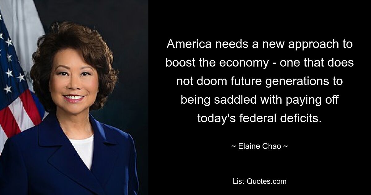 America needs a new approach to boost the economy - one that does not doom future generations to being saddled with paying off today's federal deficits. — © Elaine Chao