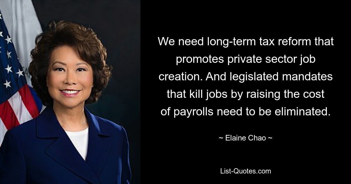 We need long-term tax reform that promotes private sector job creation. And legislated mandates that kill jobs by raising the cost of payrolls need to be eliminated. — © Elaine Chao