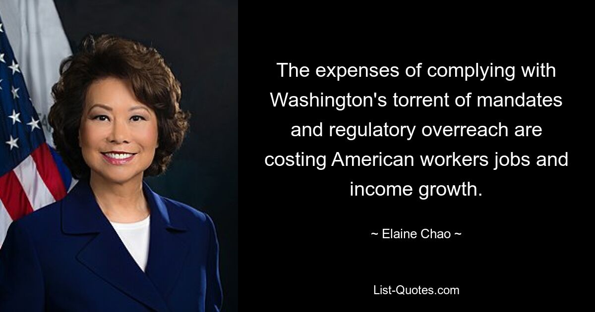 The expenses of complying with Washington's torrent of mandates and regulatory overreach are costing American workers jobs and income growth. — © Elaine Chao